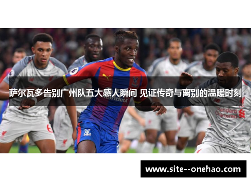 萨尔瓦多告别广州队五大感人瞬间 见证传奇与离别的温暖时刻