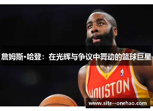 詹姆斯·哈登:在光辉与争议中舞动的篮球巨星 詹姆斯·哈登:在光辉与争议中舞动的篮球巨星