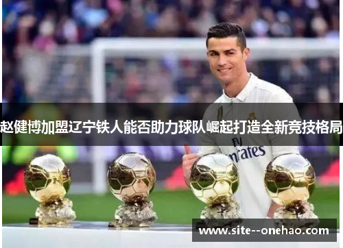 赵健博加盟辽宁铁人能否助力球队崛起打造全新竞技格局 赵健博加盟辽宁铁人能否助力球队崛起打造全新竞技格局