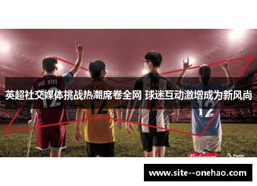 英超社交媒体挑战热潮席卷全网 球迷互动激增成为新风尚 英超社交媒体挑战热潮席卷全网 球迷互动激增成为新风尚