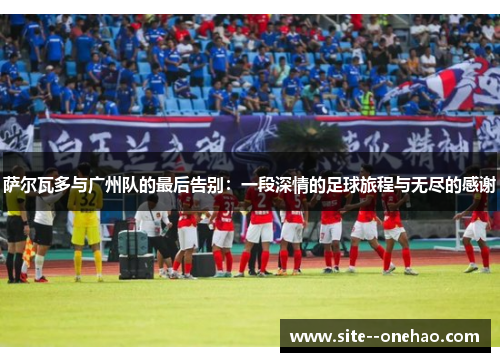 萨尔瓦多与广州队的最后告别:一段深情的足球旅程与无尽的感谢 萨尔瓦多与广州队的最后告别:一段深情的足球旅程与无尽的感谢