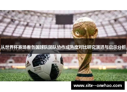 从世界杯赛场看各国球队团队协作成熟度对比研究演进与启示分析 从世界杯赛场看各国球队团队协作成熟度对比研究演进与启示分析