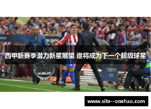 西甲新赛季潜力新星展望 谁将成为下一个超级球星