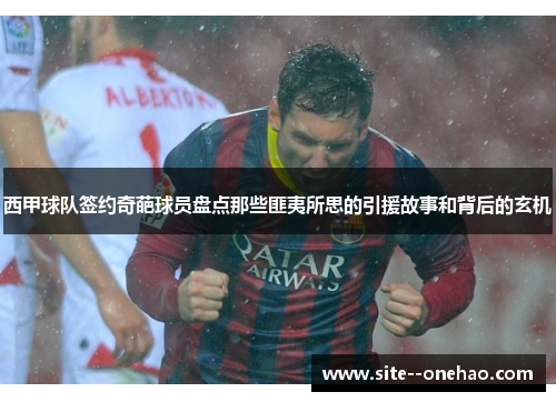 西甲球队签约奇葩球员盘点那些匪夷所思的引援故事和背后的玄机