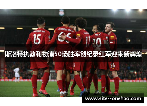 斯洛特执教利物浦50场胜率创纪录红军迎来新辉煌
