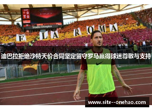 迪巴拉拒绝沙特天价合同坚定留守罗马赢得球迷尊敬与支持