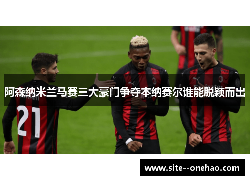 阿森纳米兰马赛三大豪门争夺本纳赛尔谁能脱颖而出