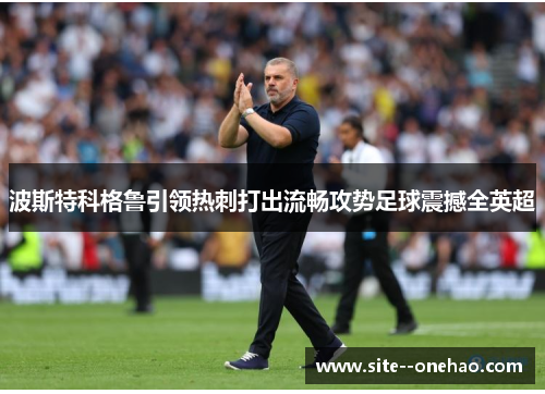 波斯特科格鲁引领热刺打出流畅攻势足球震撼全英超 波斯特科格鲁引领热刺打出流畅攻势足球震撼全英超
