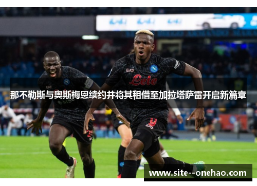 那不勒斯与奥斯梅恩续约并将其租借至加拉塔萨雷开启新篇章 那不勒斯与奥斯梅恩续约并将其租借至加拉塔萨雷开启新篇章